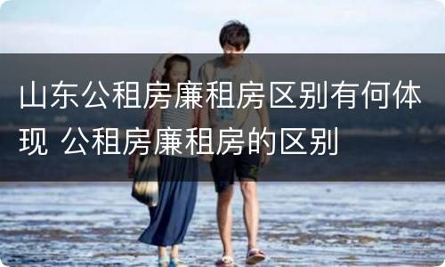山东公租房廉租房区别有何体现 公租房廉租房的区别