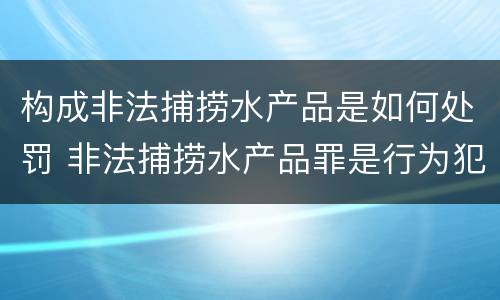 构成非法捕捞水产品是如何处罚 非法捕捞水产品罪是行为犯吗