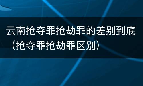 云南抢夺罪抢劫罪的差别到底（抢夺罪抢劫罪区别）