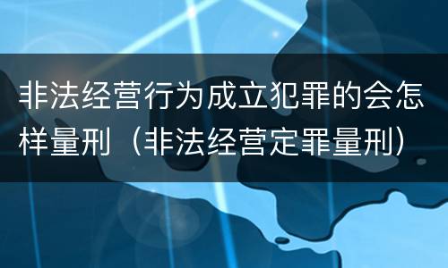 非法经营行为成立犯罪的会怎样量刑（非法经营定罪量刑）
