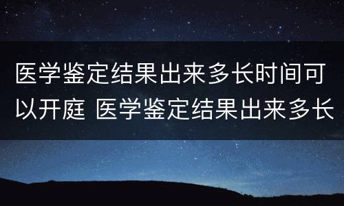 医学鉴定结果出来多长时间可以开庭 医学鉴定结果出来多长时间可以开庭呢