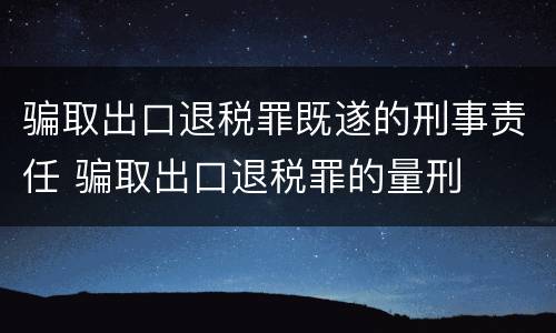 骗取出口退税罪既遂的刑事责任 骗取出口退税罪的量刑