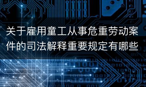 关于雇用童工从事危重劳动案件的司法解释重要规定有哪些