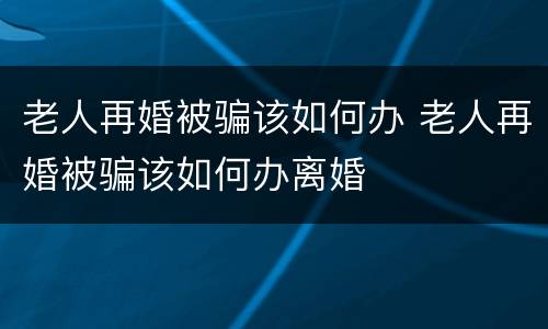 老人再婚被骗该如何办 老人再婚被骗该如何办离婚