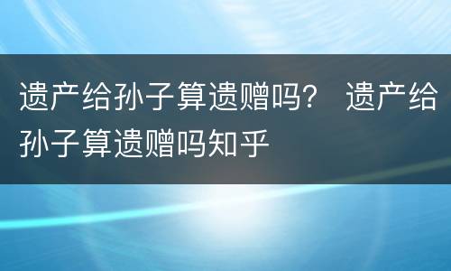 遗产给孙子算遗赠吗? 遗产给孙子算遗赠吗知乎