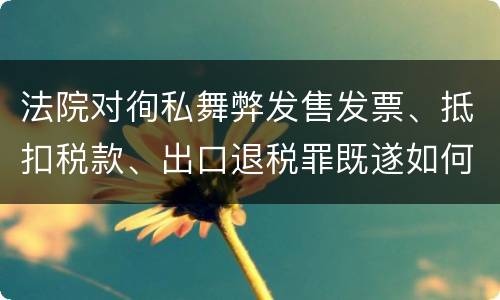 法院对徇私舞弊发售发票、抵扣税款、出口退税罪既遂如何裁判