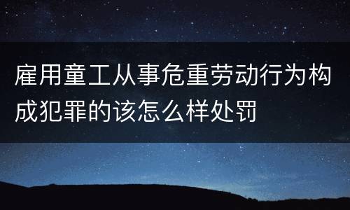 雇用童工从事危重劳动行为构成犯罪的该怎么样处罚