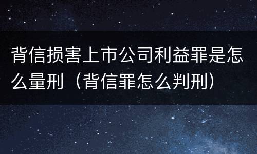 背信损害上市公司利益罪是怎么量刑（背信罪怎么判刑）
