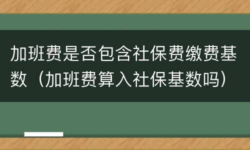 加班费是否包含社保费缴费基数（加班费算入社保基数吗）
