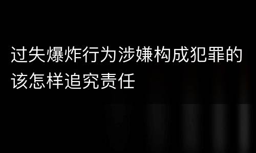 过失爆炸行为涉嫌构成犯罪的该怎样追究责任
