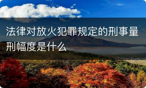 法律对放火犯罪规定的刑事量刑幅度是什么
