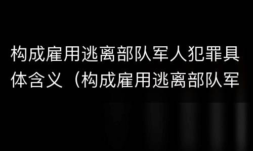 构成雇用逃离部队军人犯罪具体含义（构成雇用逃离部队军人犯罪具体含义的是）