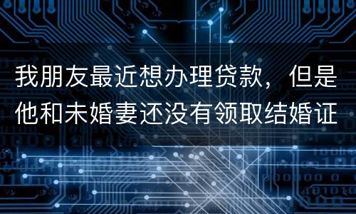 我朋友最近想办理贷款，但是他和未婚妻还没有领取结婚证，没有结婚证能办贷款吗