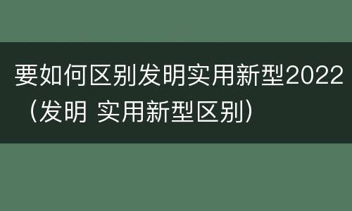 要如何区别发明实用新型2022（发明 实用新型区别）