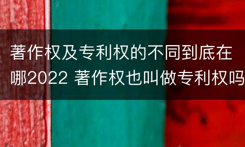 著作权及专利权的不同到底在哪2022 著作权也叫做专利权吗