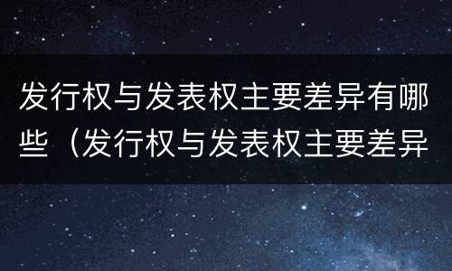 发行权与发表权主要差异有哪些（发行权与发表权主要差异有哪些方面）