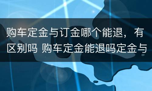 购车定金与订金哪个能退，有区别吗 购车定金能退吗定金与订金的区别