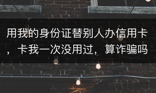 用我的身份证替别人办信用卡，卡我一次没用过，算诈骗吗