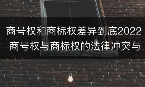 商号权和商标权差异到底2022 商号权与商标权的法律冲突与解决
