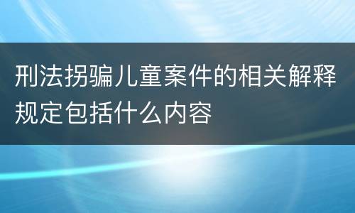 刑法拐骗儿童案件的相关解释规定包括什么内容