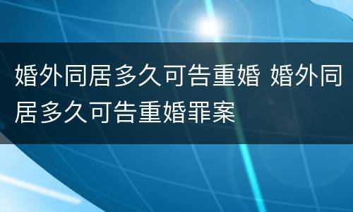 婚外同居多久可告重婚 婚外同居多久可告重婚罪案