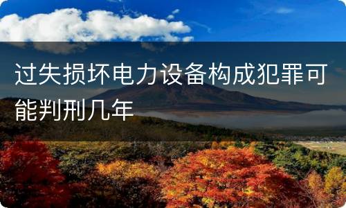 过失损坏电力设备构成犯罪可能判刑几年