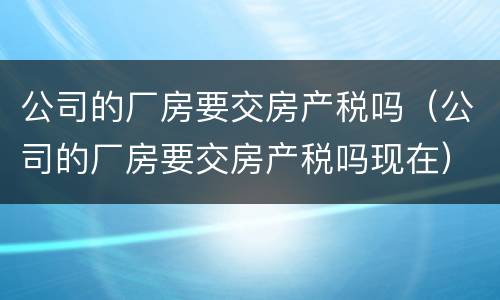 公司的厂房要交房产税吗（公司的厂房要交房产税吗现在）