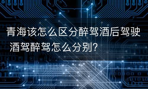 青海该怎么区分醉驾酒后驾驶 酒驾醉驾怎么分别?
