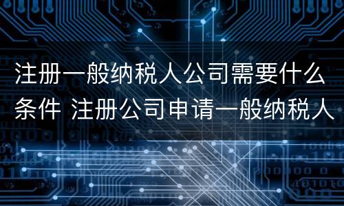 注册一般纳税人公司需要什么条件 注册公司申请一般纳税人的条件