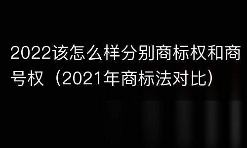 2022该怎么样分别商标权和商号权(2021年商标法对比)