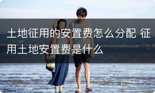 土地征用的安置费怎么分配 征用土地安置费是什么
