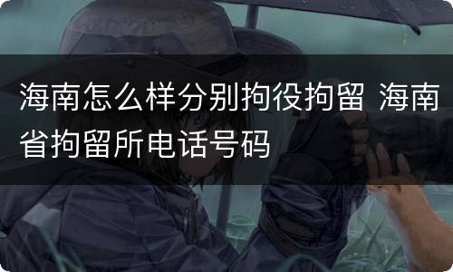 海南怎么样分别拘役拘留 海南省拘留所电话号码