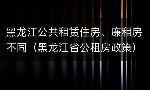 黑龙江公共租赁住房、廉租房不同（黑龙江省公租房政策）