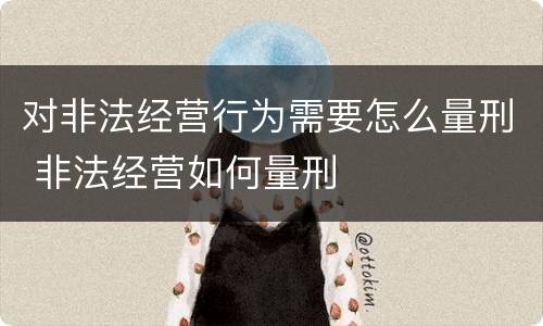 对非法经营行为需要怎么量刑 非法经营如何量刑