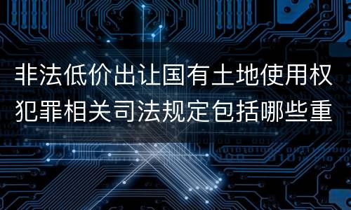 非法低价出让国有土地使用权犯罪相关司法规定包括哪些重要内容