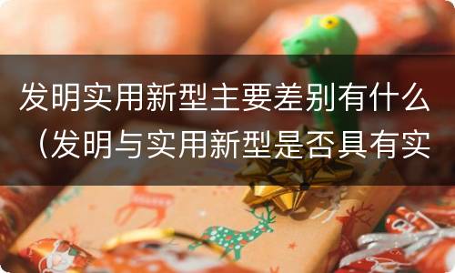 发明实用新型主要差别有什么（发明与实用新型是否具有实用性）