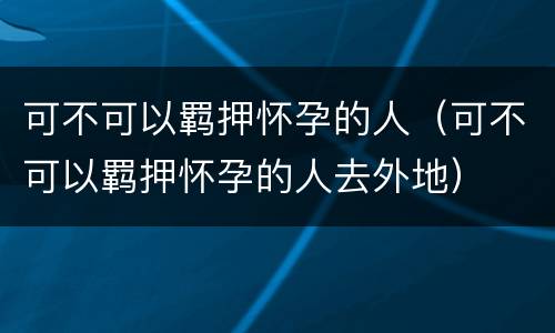 可不可以羁押怀孕的人（可不可以羁押怀孕的人去外地）