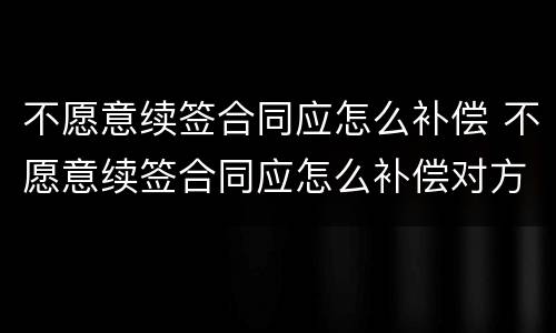 不愿意续签合同应怎么补偿 不愿意续签合同应怎么补偿对方