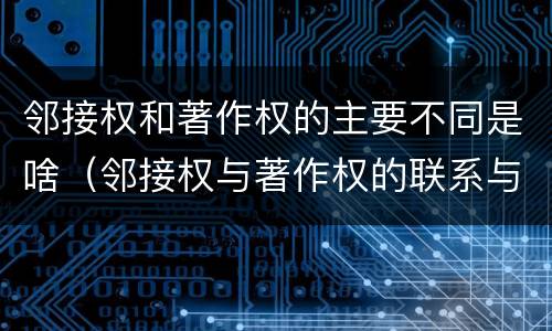 邻接权和著作权的主要不同是啥（邻接权与著作权的联系与区别）