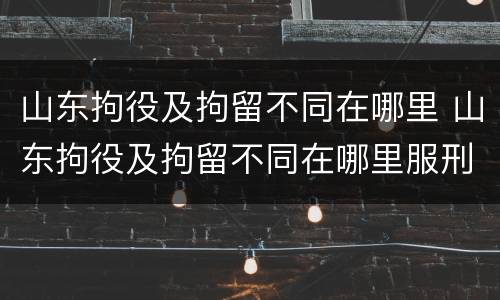 山东拘役及拘留不同在哪里 山东拘役及拘留不同在哪里服刑
