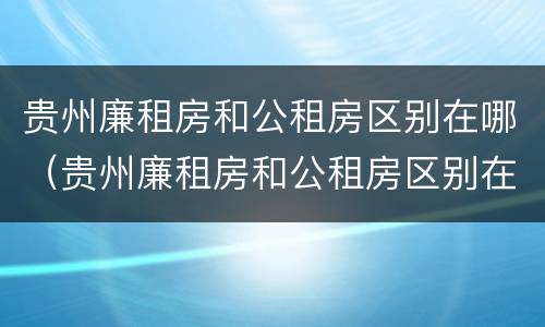 贵州廉租房和公租房区别在哪（贵州廉租房和公租房区别在哪些地方）