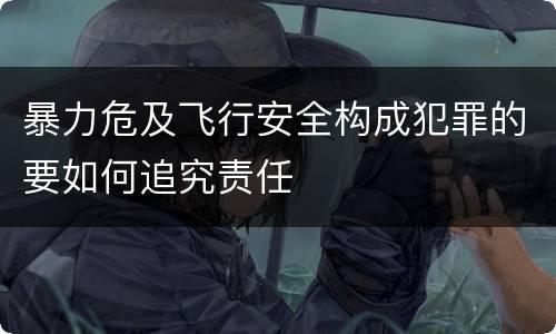 暴力危及飞行安全构成犯罪的要如何追究责任