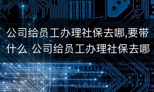 公司给员工办理社保去哪,要带什么 公司给员工办理社保去哪,要带什么资料