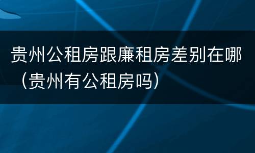 贵州公租房跟廉租房差别在哪（贵州有公租房吗）