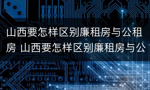 山西要怎样区别廉租房与公租房 山西要怎样区别廉租房与公租房的区别