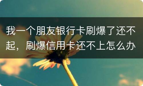 我一个朋友银行卡刷爆了还不起，刷爆信用卡还不上怎么办