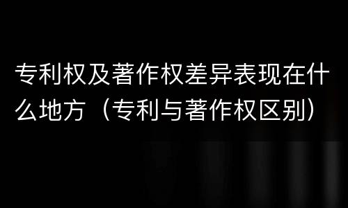 专利权及著作权差异表现在什么地方（专利与著作权区别）