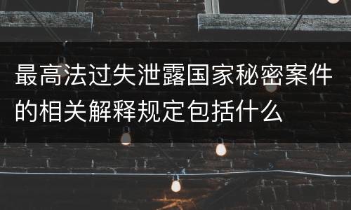 最高法过失泄露国家秘密案件的相关解释规定包括什么