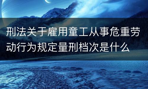 刑法关于雇用童工从事危重劳动行为规定量刑档次是什么