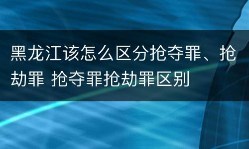 黑龙江该怎么区分抢夺罪、抢劫罪 抢夺罪抢劫罪区别